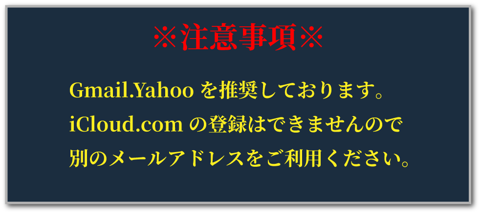 ※注意事項※ Gmail.Yahooを推奨しております。iCloud.comの登録はできませんので別のメールアドレスをご利用ください。