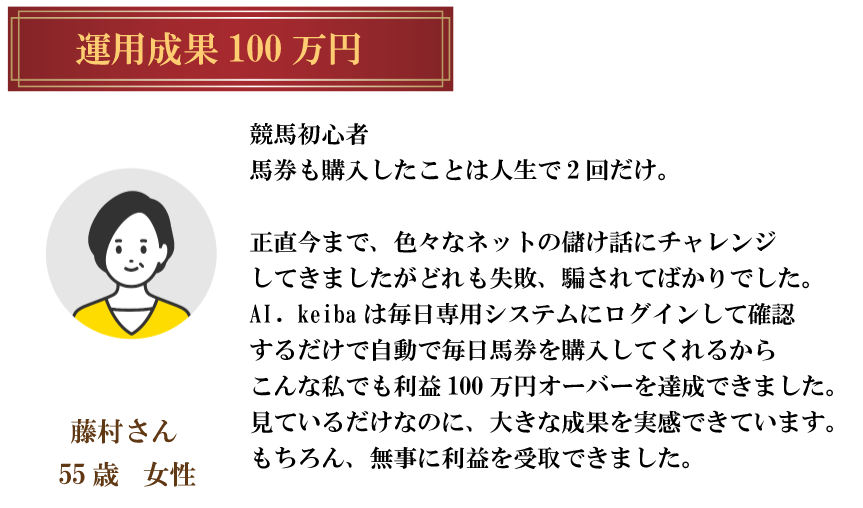 運用成果 100万円藤村さん 55歳女性競馬初心者馬券も購入したことは人生で2回だけ。正直今まで、色々なネットの儲け話にチャレンジ してきましたがどれも失敗、 騙されてばかりでした。 al. keiba は毎日専用システムにログインして確認 するだけで自動で毎日馬券を購入してくれるから こんな私でも利益100万円オーバーを達成できました。 見ているだけなのに、大きな成果を実感できています。 もちろん、 無事に利益を受取できました。