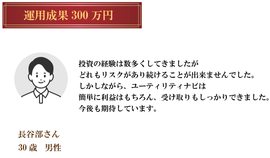 運用成果 300万円長谷部さん30歳 男性投資の経験は数多くしてきましたがどれもリスクがあり続けることが出来ませんでした。しかしながら、ユーティリティナビは簡単に利益はもちろん、受け取りもしっかりできました。今後も期待しています。
