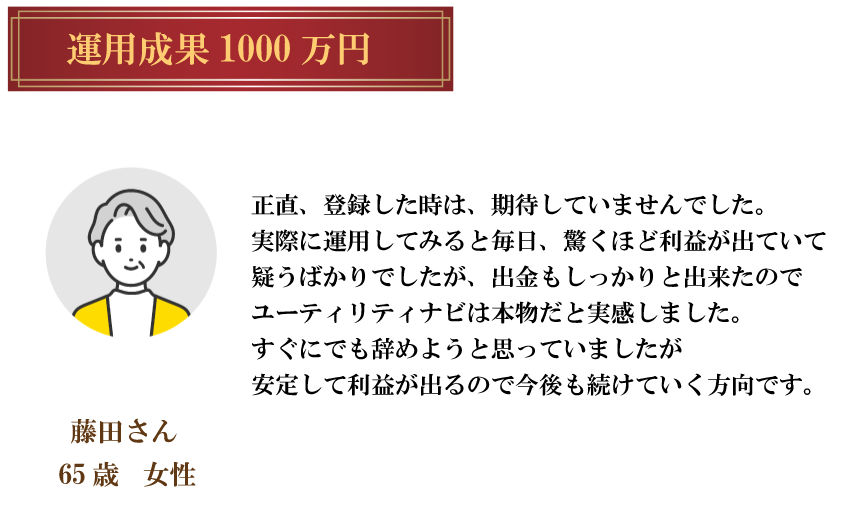 運用成果 1000 万円藤田さん65歳女性正直、 登録した時は、 期待していませんでした。 実際に運用してみると毎日、 驚くほど利益が出ていて 疑うばかりでしたが、 出金もしっかりと出来たので ユーティリティナビは本物だと実感しました。すぐにでも辞めようと思っていましたが安定して利益が出るので今後も続けていく方向です。