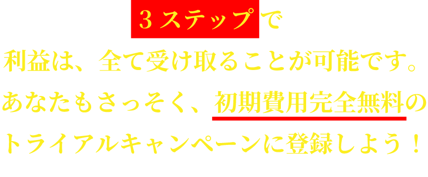 3ステップで利益は、全て受け取ることが可能です。あなたもさっそく、 初期費用完全無料のトライアルキャンペーンに登録しよう!